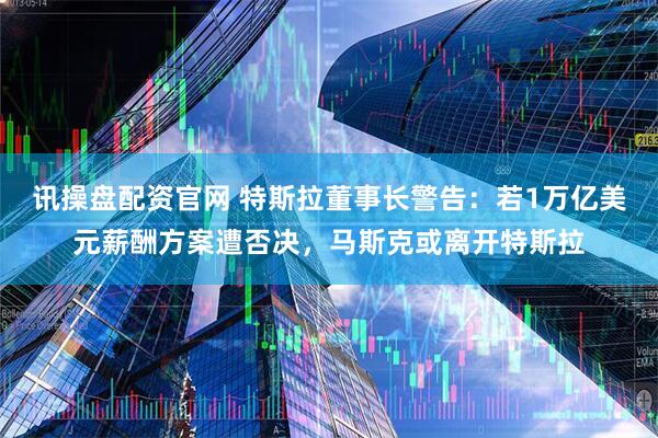 讯操盘配资官网 特斯拉董事长警告：若1万亿美元薪酬方案遭否决，马斯克或离开特斯拉