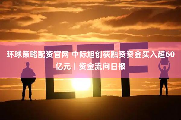 环球策略配资官网 中际旭创获融资资金买入超60亿元丨资金流向日报