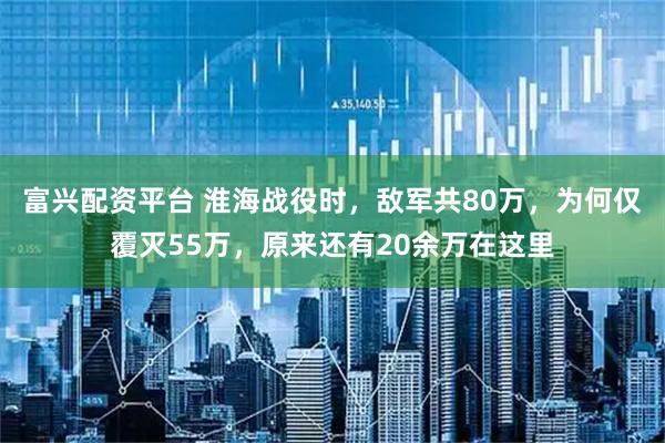 富兴配资平台 淮海战役时，敌军共80万，为何仅覆灭55万，原来还有20余万在这里