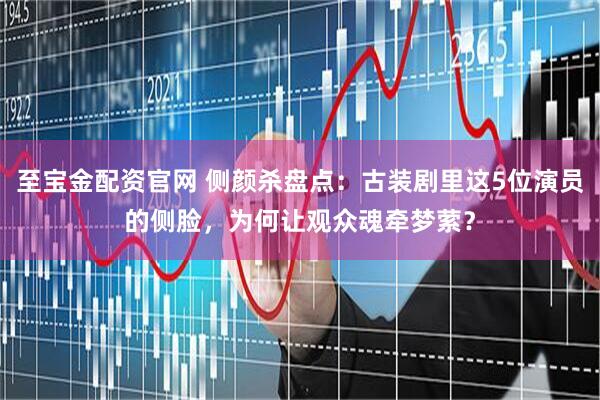 至宝金配资官网 侧颜杀盘点：古装剧里这5位演员的侧脸，为何让观众魂牵梦萦？