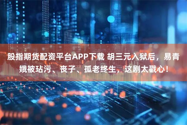 股指期货配资平台APP下载 胡三元入狱后，易青娥被玷污、丧子、孤老终生，这剧太戳心！